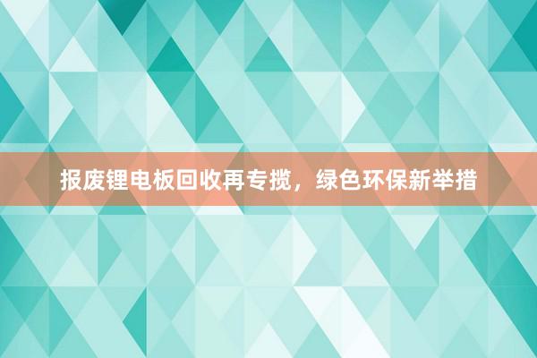 报废锂电板回收再专揽，绿色环保新举措