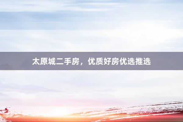 太原城二手房，优质好房优选推选