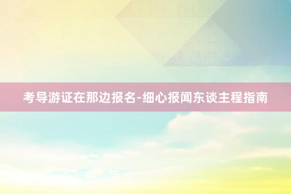 考导游证在那边报名-细心报闻东谈主程指南
